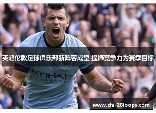 英超伦敦足球俱乐部新阵容成型 提振竞争力为赛季目标 英超伦敦足球俱乐部新阵容成型 提振竞争力为赛季目标